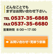 どんなことでもまずはお問い合わせ下さい。　TEL：0537-35-6868 FAX：0537-35-6680　営業時間8時から17時まで　お問い合わせ・資料請求はこちら